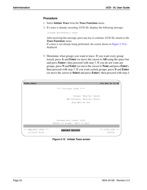 Page 28Page 22NDA-24169   Revision 2.0
Administration UCD - XL User Guide
Procedure
1. Select Initiate Trace from the Trace Functions menu.
2. If a trace is already executing, UCD-XL displays the following message:
1\bUQTi `UbV_b]Y^W Q dbQSU
After receiving this message, press any key to continue. UCD-XL returns to the 
Trace Functions menu.
If a trace is not already being performed, the screen shown in Figure 2-10 is 
displayed. 
3. Determine what groups you want to trace. If you want every group 
traced,...