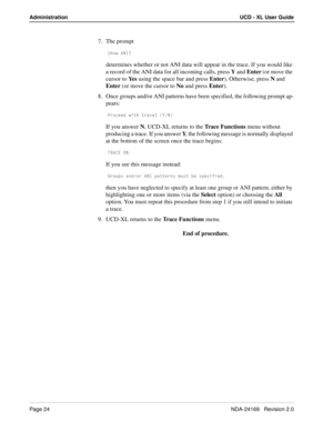 Page 30Page 24NDA-24169   Revision 2.0
Administration UCD - XL User Guide
7. The prompt
CX_g 1>9/
determines whether or not ANI data will appear in the trace. If you would like 
a record of the ANI data for all incoming calls, press Y and Enter (or move the 
cursor to Ye s using the space bar and press Enter). Otherwise, press N and 
Enter (or move the cursor to No and press Enter).
8. Once groups and/or ANI patterns have been specified, the following prompt ap-
pears:
@b_SUUT gYdX dbQSU/ I>
If you answer N,...