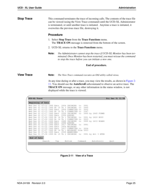 Page 31NDA-24169   Revision 2.0Page 25
UCD - XL User Guide Administration
Stop TraceThis command terminates the trace of incoming calls. The contents of the trace file 
can be viewed (using the View Trace command) until the UCD-XL Administrator 
is terminated, or until another trace is initiated.  Anytime a trace is initiated, it 
overwrites the previous trace file, destroying it.
Procedure
1. Select Stop Trace from the Trace Functions menu.
The TRACE ON message is removed from the bottom of the screen.
2....