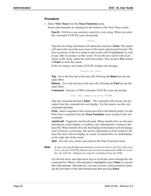 Page 32Page 26NDA-24169   Revision 2.0
Administration UCD - XL User Guide
Procedure
1. Select View Trace from the Trace Functions menu.
Seven subcommands are displayed at the bottom of the View Trace screen:
Search - Perform a case-sensitive search for a text string. When you select 
this command, UCD-XL issues the prompt 
CUQbSX*
Type the text string (maximum of 8 characters) and press Enter. The search 
will start at the top of the next screen of the report and proceed forward. The 
first occurrence of the...