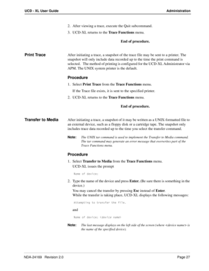 Page 33NDA-24169   Revision 2.0Page 27
UCD - XL User Guide Administration
2. After viewing a trace, execute the Quit subcommand. 
3. UCD-XL returns to the Trace Functions menu.
End of procedure.
Print TraceAfter initiating a trace, a snapshot of the trace file may be sent to a printer. The 
snapshot will only include data recorded up to the time the print command is 
selected.   The method of printing is configured for the UCD-XL Administrator via 
APM. The UNIX system printer is the default.
Procedure
1....