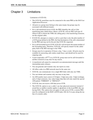 Page 37NDA-24169   Revision 2.0Page 31
UCD - XL User GuideLimitations
Chapter 3 Limitations
Limitations of UCD-XL:
The UCD-XL ports/lines must be connected to the same PBX as the OAI User 
Application Processor.
All ports in a group must belong to the same tenant, but groups may be 
associated with different tenants.
For a call transferred across CCIS, the PBX identifies the call as if the 
transferring party dialed direct. Hence, UCD-XL will use MCI call type 43 
(Direct Call) to inform the VMS; the calling...