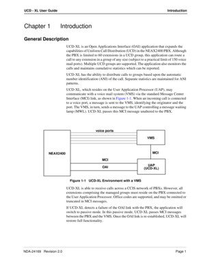 Page 7NDA-24169   Revision 2.0Page 1
UCD - XL User GuideIntroduction
Chapter 1 Introduction
General Description
UCD-XL is an Open Applications Interface (OAI) application that expands the 
capabilities of Uniform Call Distribution (UCD) in the NEAX2400 PBX. Although 
the PBX is limited to 60 extensions in a UCD group, this application can route a 
call to any extension in a group of any size (subject to a practical limit of 150 voice 
mail ports). Multiple UCD groups are supported. The application also...