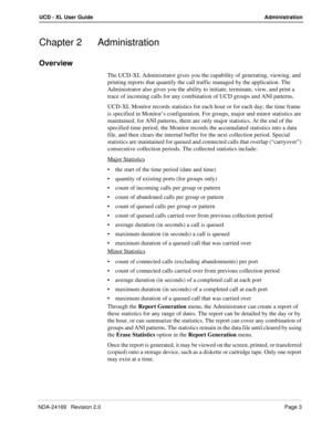 Page 9NDA-24169   Revision 2.0Page 3
UCD - XL User Guide Administration
Chapter 2 Administration
Overview
The UCD-XL Administrator gives you the capability of generating, viewing, and 
printing reports that quantify the call traffic managed by the application. The 
Administrator also gives you the ability to initiate, terminate, view, and print a 
trace of incoming calls for any combination of UCD groups and ANI patterns.
UCD-XL Monitor records statistics for each hour or for each day; the time frame 
is...