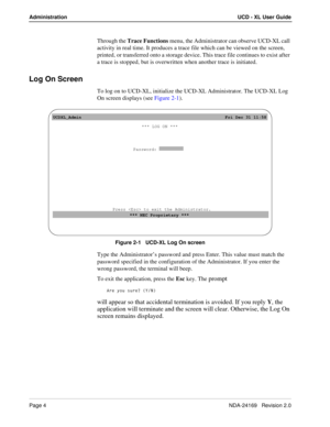 Page 10Page 4NDA-24169   Revision 2.0
Administration UCD - XL User Guide
Through the Trace Functions menu, the Administrator can observe UCD-XL call 
activity in real time. It produces a trace file which can be viewed on the screen, 
printed, or transferred onto a storage device. This trace file continues to exist after 
a trace is stopped, but is overwritten when another trace is initiated.
Log On Screen
To log on to UCD-XL, initialize the UCD-XL Administrator. The UCD-XL Log 
On screen displays (see Figure...