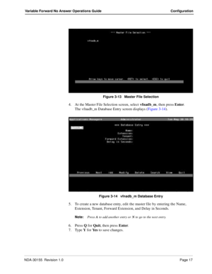 Page 23NDA-30155  Revision 1.0Page 17
Variable Forward No Answer Operations Guide Configuration
Figure 3-13   Master File Selection 
4. At the Master File Selection screen, select vfnadb_m, then press Enter.
The vfnadb_m Database Entry screen displays (Figure 3-14).
Figure 3-14   vfnadb_m Database Entry 
5. To create a new database entry, edit the master file by entering the Name, 
Extension, Tenant, Forward Extension, and Delay in Seconds.
Note:Press A to add another entry or N to go to the next entry.
6....