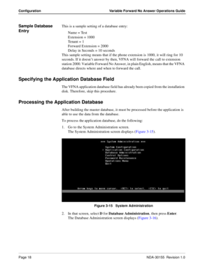 Page 24Page 18NDA-30155  Revision 1.0
Configuration Variable Forward No Answer Operations Guide
Sample Database 
EntryThis is a sample setting of a database entry:
Name = Test
Extension = 1000
Te n a n t  =  1
Forward Extension = 2000
Delay in Seconds = 10 seconds 
This sample setting means that if the phone extension is 1000, it will ring for 10 
seconds. If it doesn’t answer by then, VFNA will forward the call to extension 
station 2000. Variable Forward No Answer, in plain English, means that the VFNA...