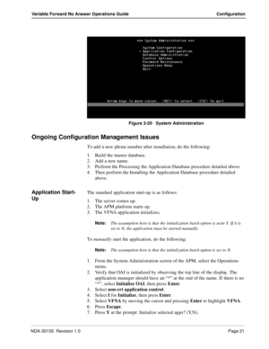 Page 27NDA-30155  Revision 1.0Page 21
Variable Forward No Answer Operations Guide Configuration
Figure 3-20   System Administration 
Ongoing Configuration Management Issues
To add a new phone number after installation, do the following:
1. Build the master database. 
2. Add a new name. 
3. Perform the Processing the Application Database procedure detailed above.
4. Then perform the Installing the Application Database procedure detailed 
above.
Application Start-
UpThe standard application start-up is as...