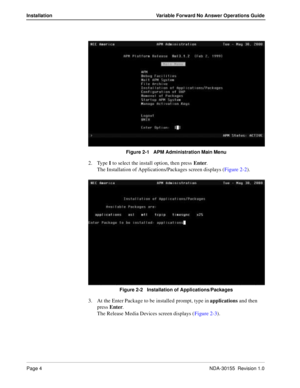 Page 10Page 4NDA-30155  Revision 1.0
Installation Variable Forward No Answer Operations Guide
Figure 2-1   APM Administration Main Menu 
2. Type I to select the install option, then press Enter.
The Installation of Applications/Packages screen displays (Figure 2-2).
Figure 2-2   Installation of Applications/Packages 
3. At the Enter Package to be installed prompt, type in applications and then 
press Enter.
The Release Media Devices screen displays (Figure 2-3). 