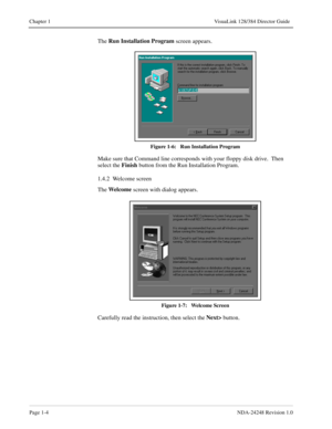 Page 16Page 1-4NDA-24248 Revision 1.0
Chapter 1 VisuaLink 128/384 Director Guide
The Run Installation Program
 screen appears.
Figure 1-6:   Run Installation Program
Make sure that Command line corresponds with your floppy disk drive.  Then 
select the Finish
 button from the Run Installation Program.  
1.4.2  Welcome screen
The Wel come
 screen with dialog appears. 
Figure 1-7:   Welcome Screen
Carefully read the instruction, then select the Next>
 button. 