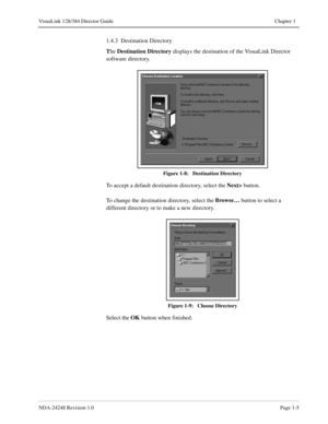 Page 17NDA-24248 Revision 1.0Page 1-5
VisuaLink 128/384 Director Guide Chapter 1
1.4.3  Destination Directory
T
he Destination Directory 
displays 
the destination of the VisuaLink Director 
software directory.
Figure 1-8:   Destination Directory
To accept a default destination directory, select the Next> 
button.
To change the destination directory, select the Browse…
 button to select a 
different directory or to make a new directory. 
Figure 1-9:   Choose Directory
Select the OK
 button when finished. 