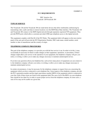 Page 3EXHIBIT J1
FCC REQUIREMENTS
NEC America, Inc.
VisuaLink 128/VisuaLink 384
TYPE OF SERVICE
The VisuaLink 128 and the VisuaLink 384 are stand-alone devices that allow multimedia conferencing by 
transmitting video, audio and data to remote locations over the ISDN Basic Rate interface. The VisuaLink 128 
and VisuaLink 384 connect to the ISDN digital network through separately-registered NTI equipment. They 
provide POTS ports which allow a customer-provided 2500-type telephone access to the digital...