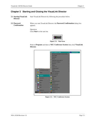 Page 23NDA-24248 Revision 1.0Page 2-1
VisuaLink 128/384 Director Guide Chapter 2
Chapter 2   Starting and Closing the VisuaLink Director
2.1 Starting VisuaLink 
DirectorStart VisuaLink Director by following the procedure below.
2.2 Password 
ConfirmationWhen you start VisuaLink Director, the Password Confirmation
 dialog box 
appears.
Operation
Click Start
 on the task bar.
Figure 2-1:   Start Icon
Point to Program
 and then to NEC Conference System 
then click VisuaLink 
Director
.
Figure 2-2:   NEC Conference...