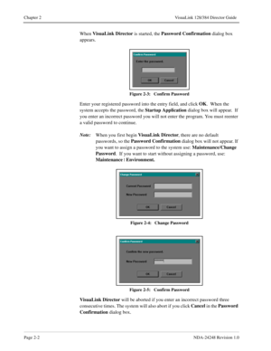 Page 24Page 2-2NDA-24248 Revision 1.0
Chapter 2 VisuaLink 128/384 Director Guide
When VisuaLink Director
 is started, the Password Confirmation
 dialog box 
appears.
Figure 2-3:   Confirm Password
Enter your registered password into the entry field, and click OK
.  When the 
system accepts the password, the Startup Application
 dialog box will appear.  If 
you enter an incorrect password you will not enter the program. You must reenter 
a valid password to continue.
Note:
When you first begin VisuaLink...