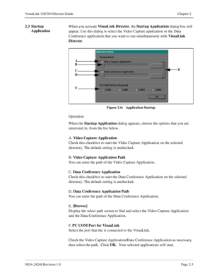 Page 25NDA-24248 Revision 1.0Page 2-3
VisuaLink 128/384 Director Guide Chapter 2
2.3 Startup 
ApplicationWhen you activate VisuaLink Director
, the Startup Application
 dialog box will 
appear. Use this dialog to select the Video Capture application or the Data 
Conference application that you want to run simultaneously with VisuaLink 
Director
.
Figure 2-6:   Application Startup
Operation
When the Startup Application
 dialog appears, choose the options that you are 
interested in, from the list below.
A. Video...