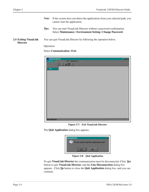 Page 26Page 2-4NDA-24248 Revision 1.0
Chapter 2 VisuaLink 128/384 Director Guide
Note:
If the system does not detect the applications from your selected path, you 
cannot start the application.
Tips:
You can start VisuaLink Director without a password confirmation.  
Select Maintenance
 | Environment Setting | Change Password
.
2.4 Exiting VisuaLink 
DirectorYou can quit VisuaLink Director by following the operation below.
Operation
Select Communication
 | Exit
.
Figure 2-7:   Exit VisuaLink Director
The Quit...