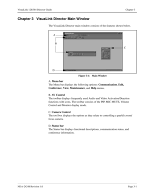 Page 27NDA-24248 Revision 1.0Page 3-1
VisuaLink 128/384 Director Guide Chapter 3
Chapter 3   VisuaLink Director Main Window
The VisuaLink Director main window consists of the features shown below.
Figure 3-1:   Main Window
A. Menu bar
The Menu bar displays the following options: Communication
, Edit, 
Conference
, View
, Maintenance
, and Help
 menus.
B. AV Control
The toolbar displays frequently used Audio and Video Activation/Deaction 
functions with icons. The toolbar consists of the PIP, MIC MUTE, Volume...