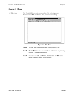 Page 29NDA-24248 Revision 1.0Page 4-1
VisuaLink 128/384 Director Guide Chapter 4
Chapter 4   Menu
4.1 Main Menu
The VisuaLink Director main menu consists of the following menus: 
Communication, Edit, Conference, View, Maintenance, and Help.
Figure 4-1:   Main Menu
Note 1:
The Edit
 menu is not available with a basic proprietary line.
Note 2:
The Conference
 menu is not available if a conference is not processing, 
or if only a telephone is being used.
Note 3:
You cannot use Edit
, Conference
, Maintenance
, and...