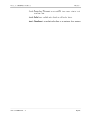 Page 31NDA-24248 Revision 1.0Page 4-3
VisuaLink 128/384 Director Guide Chapter 4
Note 1:Connect
 and Disconnect
 are not available when you are using the basic 
proprietary line.
Note 2:Redial
 is not available when there is no call/receive history.
Note 3:Phonebook
 is not available when there are no registered phone numbers. 