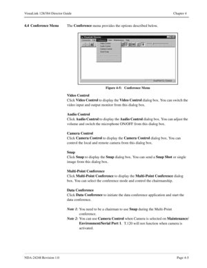 Page 33NDA-24248 Revision 1.0Page 4-5
VisuaLink 128/384 Director Guide Chapter 4
4.4 Conference Menu
The Conference
 menu provides the options described below. 
Figure 4-5:   Conference Menu
Video Control
Click Video Control
 to display the Video Control
 dialog box. You can switch the 
video input and output monitor from this dialog box.
Audio Control
Click Audio Control
 to display the Audio Control
 dialog box. You can adjust the 
volume and switch the microphone ON/OFF from this dialog box.
Camera Control...