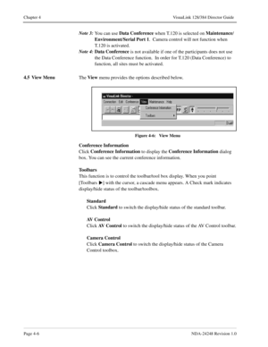 Page 34Page 4-6NDA-24248 Revision 1.0
Chapter 4 VisuaLink 128/384 Director Guide
Note 3:
You can use Data Conference
 when T.120 is selected on Maintenance
/
Environment
/Serial Port 1
.  Camera control will not function when 
T.120 is activated.
Note 4:Data Conference
 is not available if one of the participants does not use 
the Data Conference function.  In order for T.120 (Data Conference) to 
function, all sites must be activated.
4.5 View Menu
The View
 menu provides the options described below. 
Figure...