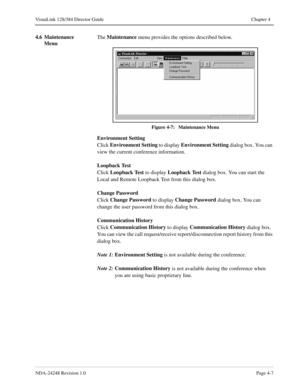 Page 35NDA-24248 Revision 1.0Page 4-7
VisuaLink 128/384 Director Guide Chapter 4
4.6 Maintenance 
MenuThe Maintenance
 menu provides the options described below. 
Figure 4-7:   Maintenance Menu
Environment Setting
Click Environment Setting
 to display Environment Setting
 dialog box. You can 
view the current conference information.
Loopback Test
Click Loopback Test
 to display Loopback Test
 dialog box. You can start the 
Local and Remote Loopback Test from this dialog box.
Change Password
Click Change...