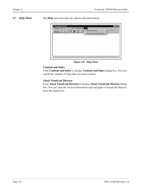 Page 36Page 4-8NDA-24248 Revision 1.0
Chapter 4 VisuaLink 128/384 Director Guide
4.7 Help Menu
The Help
 menu provides the options described below. 
Figure 4-8:   Help Menu
Contents and Index
Click Contents and Index
 to display Contents and Index
 dialog box. You can 
search the contents of topic that you want to know.
About VisuaLink Director
Click About VisuaLink Director
 to display About VisuaLink Director
 dialog 
box. You can view the version information and copyright of VisuaLink Director 
from this...