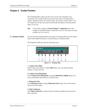 Page 37NDA-24248 Revision 1.0Page 5-1
VisuaLink 128/384 Director Guide Chapter 5
Chapter 5   Toolbar/Toolbox
The Toolbar/Toolbox option provides icons for the most frequently used 
commands. The VisuaLink Director provides three types of toolbar/toolbox 
options: Standard toolbar, AV control toolbar, and Camera control toolbox. You 
can display the tool tips and status bar functional descriptions when the pointer 
pauses on an icon.
Tips:
 If you make a change on Screen Property
 | Appearance
 tab, select...