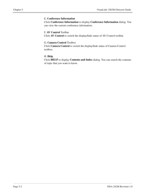 Page 38Page 5-2NDA-24248 Revision 1.0
Chapter 5 VisuaLink 128/384 Director Guide
E. Conference Information
Click Conference Information
 to display Conference Information
 dialog. You 
can view the current conference information.
F.  AV  C o n t r o l
 Toolbar
Click AV Control
 to switch the display/hide status of AV Control toolbar.
G. Camera Control
 To o l b o x
Click Camera Control
 to switch the display/hide status of Camera Control 
toolbox.
H. Help
Click HELP
 to display Contents and Index
 dialog. You...