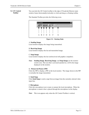 Page 39NDA-24248 Revision 1.0Page 5-3
VisuaLink 128/384 Director Guide Chapter 5
5.2 AV Control 
ToolbarYou can dock the AV Control toolbar to the edge of VisuaLink Director main 
window frame (horizontally/vertically) or click and drag as a floating toolbar.
The Standard Toolbar provides the following icons.
Figure 5-2:   Docking Mode
A. Sending Image
Local monitor displays the image being transmitted.
B. Receiving Image
Local monitor displays the far end transmitted image.
C. Snap Image
Local monitor displays...