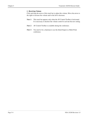 Page 40Page 5-4NDA-24248 Revision 1.0
Chapter 5 VisuaLink 128/384 Director Guide
G. Receiving Volume
 
Click and drag the arrow of this track bar to adjust the volume. Move the arrow to 
the right to increase the volume and to the left to decrease.
Note 1:
This track bar appears only when the AV Control Toolbar is horizontal.  
It is necessary to deselect the volume control to activate the new setting.
Note 2:
AV Control Toolbar is available during the conference.
Note 3:
You need to be a chairman to use the...