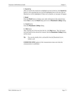 Page 51NDA-24248 Revision 1.0Page 7-7
VisuaLink 128/384 Director Guide Chapter 7
E. Search Up
After you specify the search text or highlight one item on the list, click Search Up
 
button to start searching the texts from the highlighted item to the top of the list. 
Matched text will be highlighted. If there are no matches, no message will appear.
F.  Detail
Click the Detail
 button to display more caller information on the selected item. 
Click Close
 to close the Detail
 dialog and revert to Phonebook...