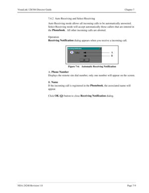 Page 53NDA-24248 Revision 1.0Page 7-9
VisuaLink 128/384 Director Guide Chapter 7
7.4.2  Auto Receiving and Select Receiving
Auto Receiving mode allows all incoming calls to be automatically answered.  
Select Receiving mode will accept automatically those callers that are entered in 
the Phonebook
.  All other incoming calls are aborted.
Operation
Receiving Notification
 dialog appears when you receive a incoming call.
Figure 7-6:   Automatic Receiving Notification
A. Phone Number
Displays the remote site dial...