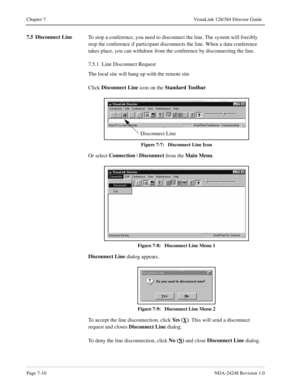 Page 54Page 7-10NDA-24248 Revision 1.0
Chapter 7 VisuaLink 128/384 Director Guide
7.5 Disconnect Line
To stop a conference, you need to disconnect the line. The system will forcibly 
stop the conference if participant disconnects the line. When a data conference 
takes place, you can withdraw from the conference by disconnecting the line.
7.5.1  Line Disconnect Request
The local site will hang up with the remote site
Click Disconnect Line
 icon on the Standard Toolbar
. 
Figure 7-7:   Disconnect Line Icon
Or...