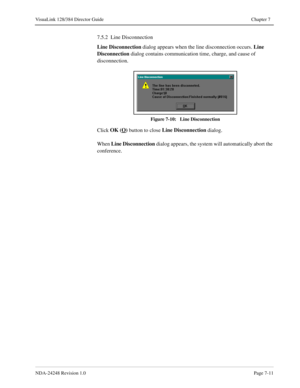 Page 55NDA-24248 Revision 1.0Page 7-11
VisuaLink 128/384 Director Guide Chapter 7
7.5.2  Line Disconnection
Line Disconnection
 dialog appears when the line disconnection occurs. Line 
Disconnection
 dialog contains communication time, charge, and cause of 
disconnection. 
Figure 7-10:   Line Disconnection
Click OK (O)
 button to close Line Disconnection
 dialog.
When Line Disconnection
 dialog appears, the system will automatically abort the 
conference. 