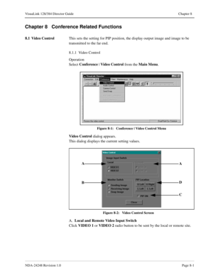 Page 57NDA-24248 Revision 1.0Page 8-1
VisuaLink 128/384 Director Guide Chapter 8
Chapter 8   Conference Related Functions
8.1 Video Control
This sets the setting for PIP position, the display output image and image to be 
transmitted to the far end.
8.1.1  Video Control
Operation
Select Conference
 | Video Control 
from the Main Menu
.
Figure 8-1:   Conference | Video Control Menu
Video Control
 dialog appears. 
This dialog displays the current setting values.
Figure 8-2:   Video Control Screen
A.  Local and...