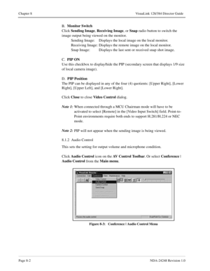 Page 58Page 8-2NDA-24248 Revision 1.0
Chapter 8 VisuaLink 128/384 Director Guide
B.  Monitor Switch
Click Sending Image
, Receiving Image
, or Snap
 radio button to switch the 
image output being viewed on the monitor.
Sending Image: Displays the local image on the local monitor.
Receiving Image: Displays the remote image on the local monitor.
Snap Image: Displays the last sent or received snap shot image.
C.  PIP ON
Use this checkbox to display/hide the PIP (secondary screen that displays 1/9 size 
of local...