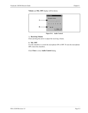 Page 59NDA-24248 Revision 1.0Page 8-3
VisuaLink 128/384 Director Guide Chapter 8
Vo l u m e
 and Mic. OFF
 display will be shown.
Figure 8-4:   Audio Control
A.  Receiving Volume
Click and drug the arrow to adjust the receiving volume.
B.  Mic. OFF
Use this checkbox to switch the microphone ON or OFF. To turn the microphone 
OFF, check this checkbox.
Click Close
 to close Audio Control
 dialog.
A
B 