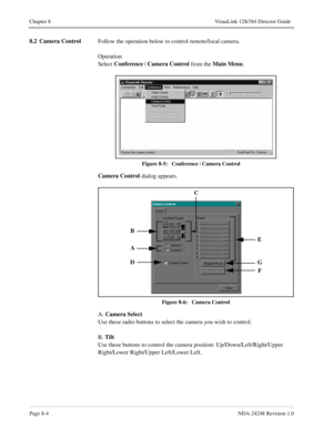 Page 60Page 8-4NDA-24248 Revision 1.0
Chapter 8 VisuaLink 128/384 Director Guide
8.2 Camera Control
Follow the operation below to control remote/local camera.
Operation
Select Conference
 | Camera Control
 from the Main Menu
.
Figure 8-5:   Conference | 
Camera Control
Camera Control
 dialog appears.
Figure 8-6:   Camera Control
A. Camera Select
Use these radio buttons to select the camera you wish to control. 
B. Tilt
Use these buttons to control the camera position: Up/Down/Left/Right/Upper 
Right/Lower...