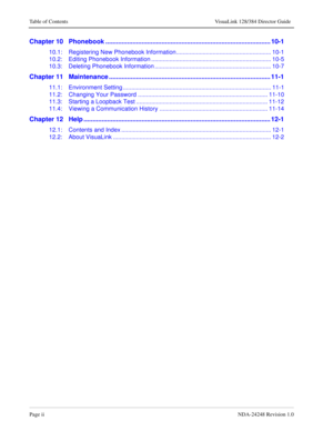 Page 8Page iiNDA-24248 Revision 1.0
Table of Contents VisuaLink 128/384 Director Guide
Chapter 10   Phonebook ........................................................................................... 10-1
10.1: Registering New Phonebook Information......................................................... 10-1
10.2: Editing Phonebook Information ........................................................................ 10-5
10.3: Deleting Phonebook Information...