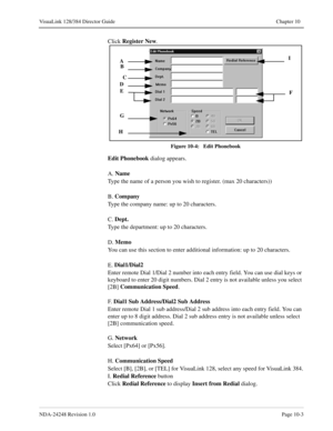 Page 71NDA-24248 Revision 1.0Page 10-3
VisuaLink 128/384 Director Guide Chapter 10
Click Register
 New
. 
Figure 10-4:   Edit Phonebook
Edit Phonebook
 dialog appears.
A. Name
Type the name of a person you wish to register. (max 20 characters))
B. Company
Type the company name: up to 20 characters.
C. Dept.
Type the department: up to 20 characters.
D. Memo
You can use this section to enter additional information: up to 20 characters.
E. Dial1/Dial2
Enter remote Dial 1/Dial 2 number into each entry field. You...