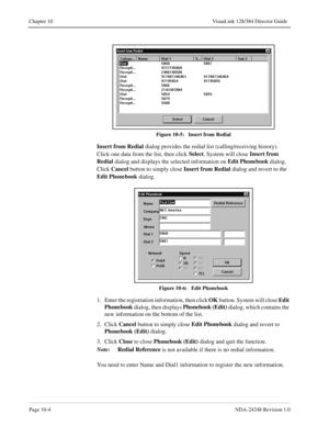Page 72Page 10-4NDA-24248 Revision 1.0
Chapter 10 VisuaLink 128/384 Director Guide
Figure 10-5:   Insert from Redial
Insert from
 Redial
 dialog provides the redial list (calling/receiving history). 
Click one data from the list, then click Select
. System will close Insert from
 
Redial 
dialog and displays the selected information on Edit Phonebook 
dialog. 
Click Cancel
 button to simply close Insert from
 Redial
 dialog and revert to the 
Edit Phonebook
 dialog.
Figure 10-6:   Edit Phonebook
1. Enter the...