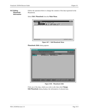 Page 73NDA-24248 Revision 1.0Page 10-5
VisuaLink 128/384 Director Guide Chapter 10
10.2 Editing 
Phonebook 
InformationFollow the operation below to change the contents of the data registered in the 
Phonebook.
Select Edit
 | Phonebook 
from the Main Menu
.
 
Figure 10-7:   Edit Phonebook Menu
Phonebook (Edit)
 dialog appears.
Figure 10-8:   Phonebook (Edit)
Click one of the data, which you wish to edit, then click Change
.
Edit Phonebook
 dialog displays the information of selected item. 