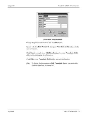 Page 74Page 10-6NDA-24248 Revision 1.0
Chapter 10 VisuaLink 128/384 Director Guide
Figure 10-9:   Edit Phonebook
Change the previous information, then click OK
 button. 
System will close Edit Phonebook
 dialog and Phonebook (Edit)
 dialog with the 
new information.
Click Cancel
 to simply close Edit Phonebook
 and revert to Phonebook (Edit)
 
dialog without changing the information.
Click OK
 to close Phonebook (Edit)
 dialog and quit this function.
Note:
To display the information on Edit Phonebook
 dialog,...