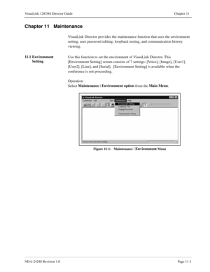 Page 77NDA-24248 Revision 1.0Page 11-1
VisuaLink 128/384 Director Guide Chapter 11
Chapter 11   Maintenance
VisuaLink Director provides the maintenance function that uses the environment 
setting, user password editing, loopback testing, and communication history 
viewing.
11.1 Environment 
SettingUse this function to set the environment of VisuaLink Director. This 
[Environment Setting] screen consists of 7 settings: [Voice], [Image], [User1], 
[User2], [Line], and [Serial].  [Environment Setting] is available...