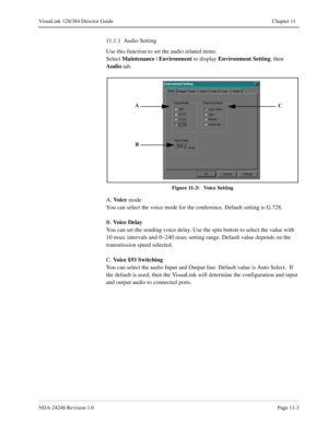 Page 79NDA-24248 Revision 1.0Page 11-3
VisuaLink 128/384 Director Guide Chapter 11
11.1.1  Audio Setting
Use this function to set the audio related items. 
Select Maintenance
 | Environment
 to display Environment
 Setting
, then 
Audio 
tab.
Figure 11-3:   Voice Setting
A. Vo i c e
 mode
You can select the voice mode for the conference. Default setting is G.728.
B. Vo i c e  D e l a y
You can set the sending voice delay. Use the spin button to select the value with 
10 msec intervals and 0~240 msec setting...