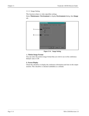 Page 80Page 11-4NDA-24248 Revision 1.0
Chapter 11 VisuaLink 128/384 Director Guide
11.1.2  Image Setting
This function relates to video algorithm settings. 
Select Maintenance
 | Environment
 to display Environment
 dialog, then Image 
tab.
Figure 11-4:   Image Setting
A. Motion Image Format
You can select the motion image format that you wish to use on the conference. 
Default value is CIF.
B. Screen Display
Check this checkbox to display the conference information and time on the output 
monitor. This...