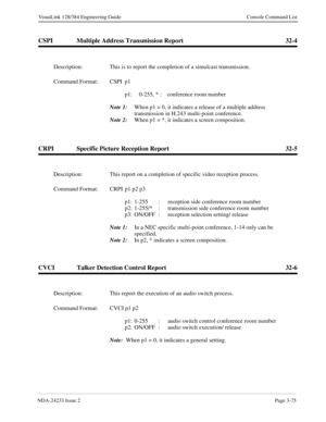 Page 101NDA-24233 Issue 2Page 3-75
VisuaLink 128/384 Engineering Guide Console Command List
CSPI Multiple Address Transmission Report 32-4
CRPI Specific Picture Reception Report 32-5
CVCI Talker Detection Control Report 32-6
Description: This is to report the completion of a simulcast transmission.
Command Format: CSPI p1 
p1: 0-255, * :  conference room number
Note 1:
When p1 = 0, it indicates a release of a multiple address 
transmission in H.243 multi-point conference.
Note 2:
When p1 = *, it indicates a...