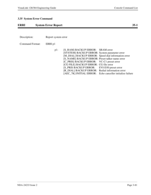 Page 107NDA-24233 Issue 2Page 3-81
VisuaLink 128/384 Engineering Guide Console Command List
3.35  System Error Command
ERRI System Error Report 35-1
Description: Report system error
Command Format: ERRI p1
p1: [S_RAM] BACKUP ERROR: SRAM error
[SYSTEM] BACKUP ERROR: System parameter error
[M_DIAL] BACKUP ERROR: Speed dial information error
[S_NAME] BACKUP ERROR: Preset talker name error
[C_PRIS] BACKUP ERROR: VC-C1 preset error
[CG FILE] BACKUP ERROR: CG file error
[S_PRIS BACKUP ERROR: EVI-D30 preset error...