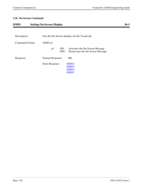 Page 108Page 3-82NDA-24233 Issue 2
Console Command List VisuaLink 128/384 Engineering Guide
3.36  On-Screen Command
SOSD Setting On-Screen Display 36-1
Description: Sets the On-Screen displays for the VisuaLink
Command Format: SOSD p1
p1: ON: Activates the On-Screen Message
OFF: Deactivates the On-Screen Message
Response: Normal Response:   OK
Error Response:  ERR01 
ERR07
ERR85
ERR87 